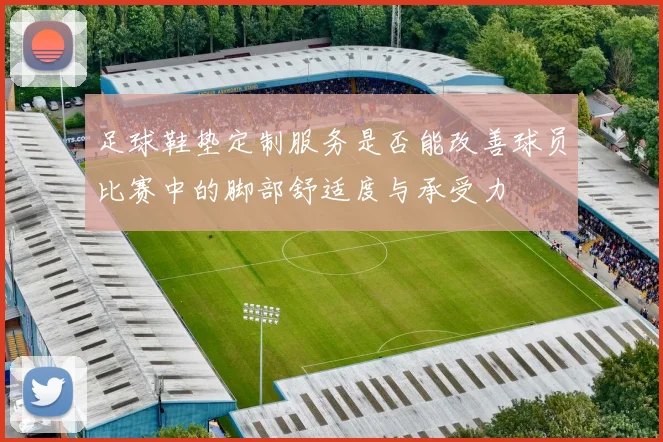 足球鞋垫定制服务是否能改善球员比赛中的脚部舒适度与承受力