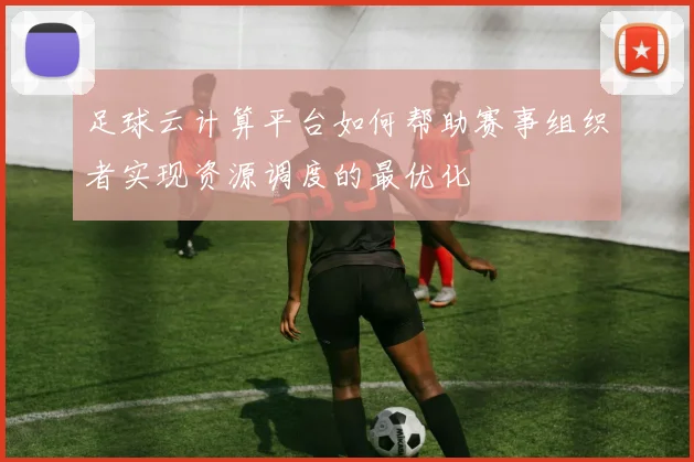 足球云计算平台如何帮助赛事组织者实现资源调度的最优化