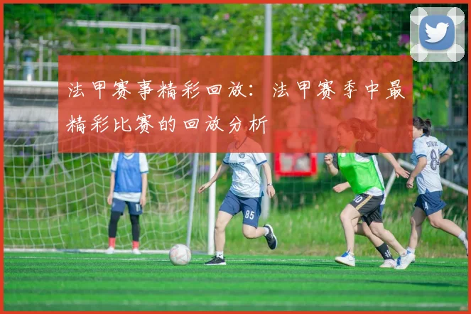 法甲赛事精彩回放：法甲赛季中最精彩比赛的回放分析