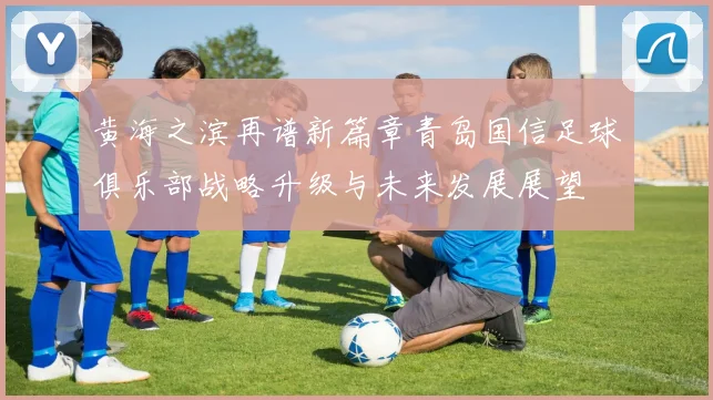 黄海之滨再谱新篇章青岛国信足球俱乐部战略升级与未来发展展望