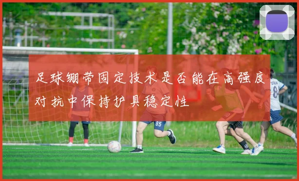足球绷带固定技术是否能在高强度对抗中保持护具稳定性